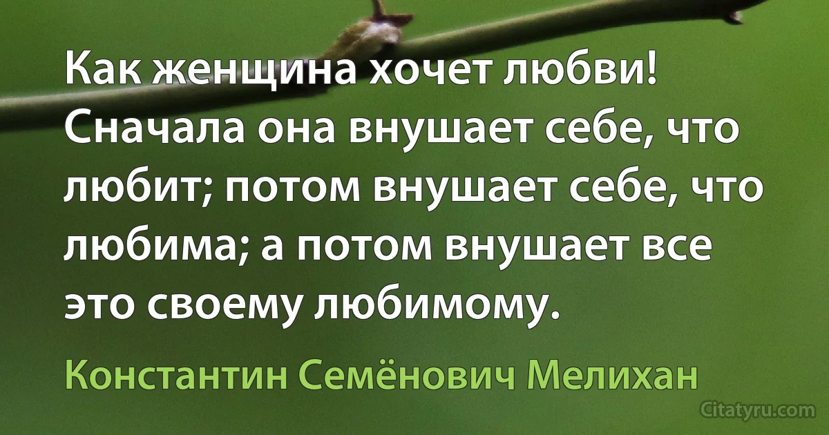 Как женщина хочет любви! Сначала она внушает себе, что любит; потом внушает себе, что любима; а потом внушает все это своему любимому. (Константин Семёнович Мелихан)