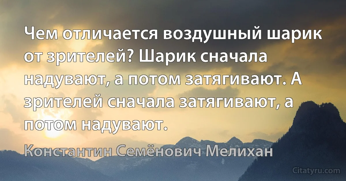 Чем отличается воздушный шарик от зрителей? Шарик сначала надувают, а потом затягивают. А зрителей сначала затягивают, а потом надувают. (Константин Семёнович Мелихан)