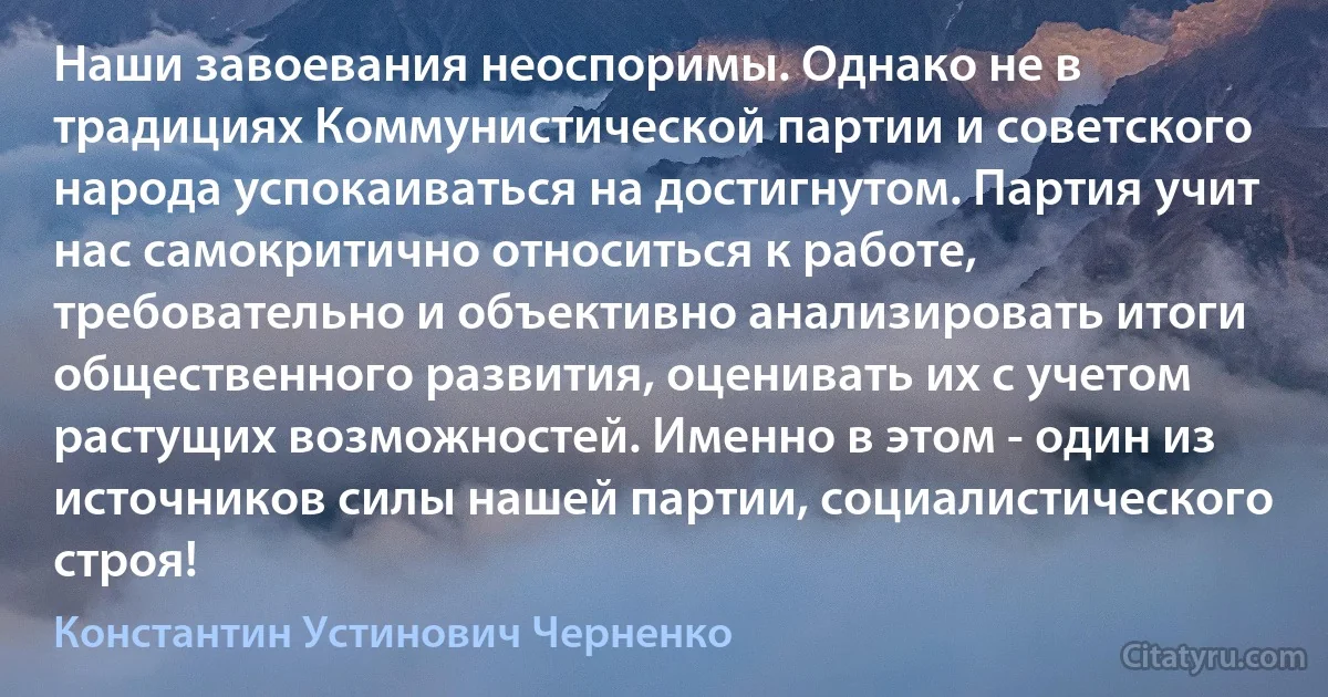 Наши завоевания неоспоримы. Однако не в традициях Коммунистической партии и советского народа успокаиваться на достигнутом. Партия учит нас самокритично относиться к работе, требовательно и объективно анализировать итоги общественного развития, оценивать их с учетом растущих возможностей. Именно в этом - один из источников силы нашей партии, социалистического строя! (Константин Устинович Черненко)