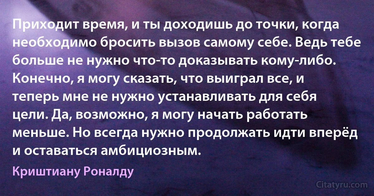 Приходит время, и ты доходишь до точки, когда необходимо бросить вызов самому себе. Ведь тебе больше не нужно что-то доказывать кому-либо. Конечно, я могу сказать, что выиграл все, и теперь мне не нужно устанавливать для себя цели. Да, возможно, я могу начать работать меньше. Но всегда нужно продолжать идти вперёд и оставаться амбициозным. (Криштиану Роналду)