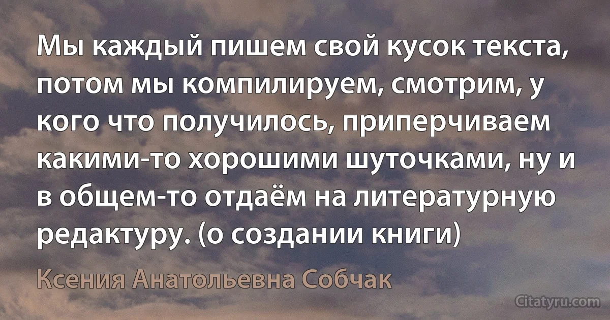 Мы каждый пишем свой кусок текста, потом мы компилируем, смотрим, у кого что получилось, приперчиваем какими-то хорошими шуточками, ну и в общем-то отдаём на литературную редактуру. (о создании книги) (Ксения Анатольевна Собчак)