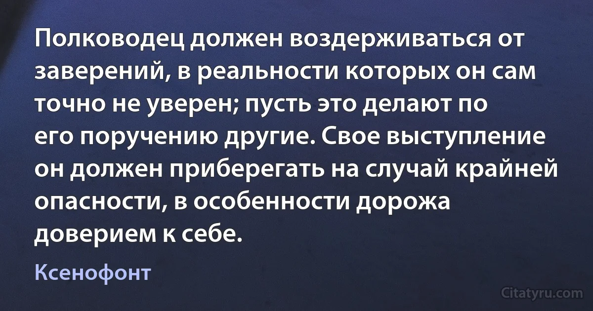 Полководец должен воздерживаться от заверений, в реальности которых он сам точно не уверен; пусть это делают по его поручению другие. Свое выступление он должен приберегать на случай крайней опасности, в особенности дорожа доверием к себе. (Ксенофонт)