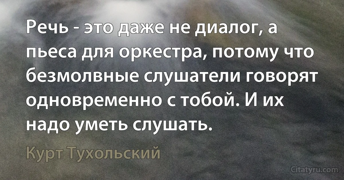 Речь - это даже не диалог, а пьеса для оркестра, потому что безмолвные слушатели говорят одновременно с тобой. И их надо уметь слушать. (Курт Тухольский)