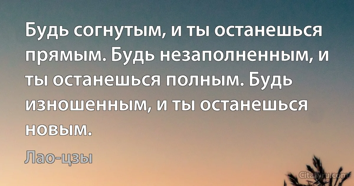 Будь согнутым, и ты останешься прямым. Будь незаполненным, и ты останешься полным. Будь изношенным, и ты останешься новым. (Лао-цзы)