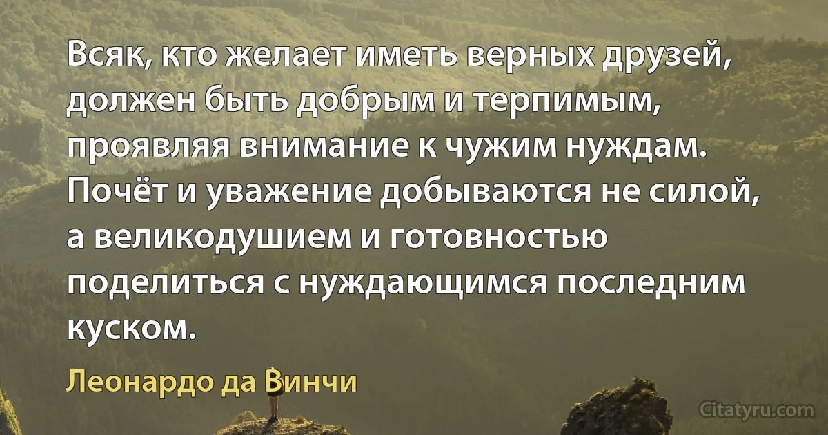 Всяк, кто желает иметь верных друзей, должен быть добрым и терпимым, проявляя внимание к чужим нуждам. Почёт и уважение добываются не силой, а великодушием и готовностью поделиться с нуждающимся последним куском. (Леонардо да Винчи)