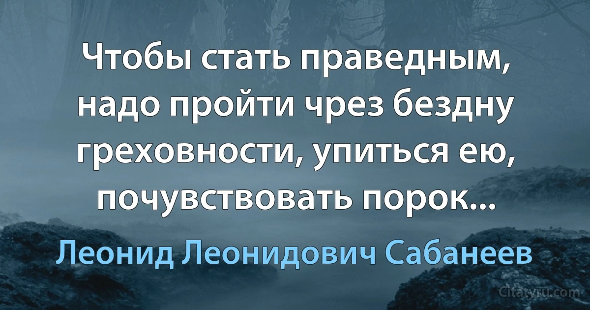 Чтобы стать праведным, надо пройти чрез бездну греховности, упиться ею, почувствовать порок... (Леонид Леонидович Сабанеев)