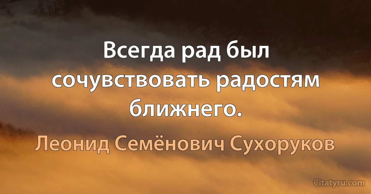 Всегда рад был сочувствовать радостям ближнего. (Леонид Семёнович Сухоруков)