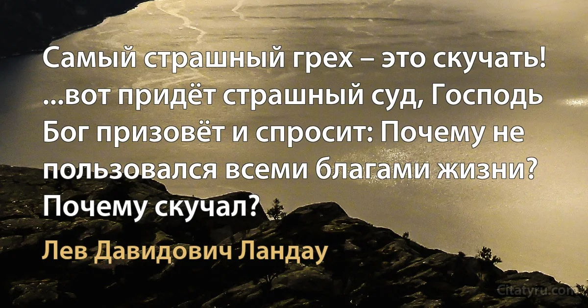 Самый страшный грех – это скучать! ...вот придёт страшный суд, Господь Бог призовёт и спросит: Почему не пользовался всеми благами жизни? Почему скучал? (Лев Давидович Ландау)