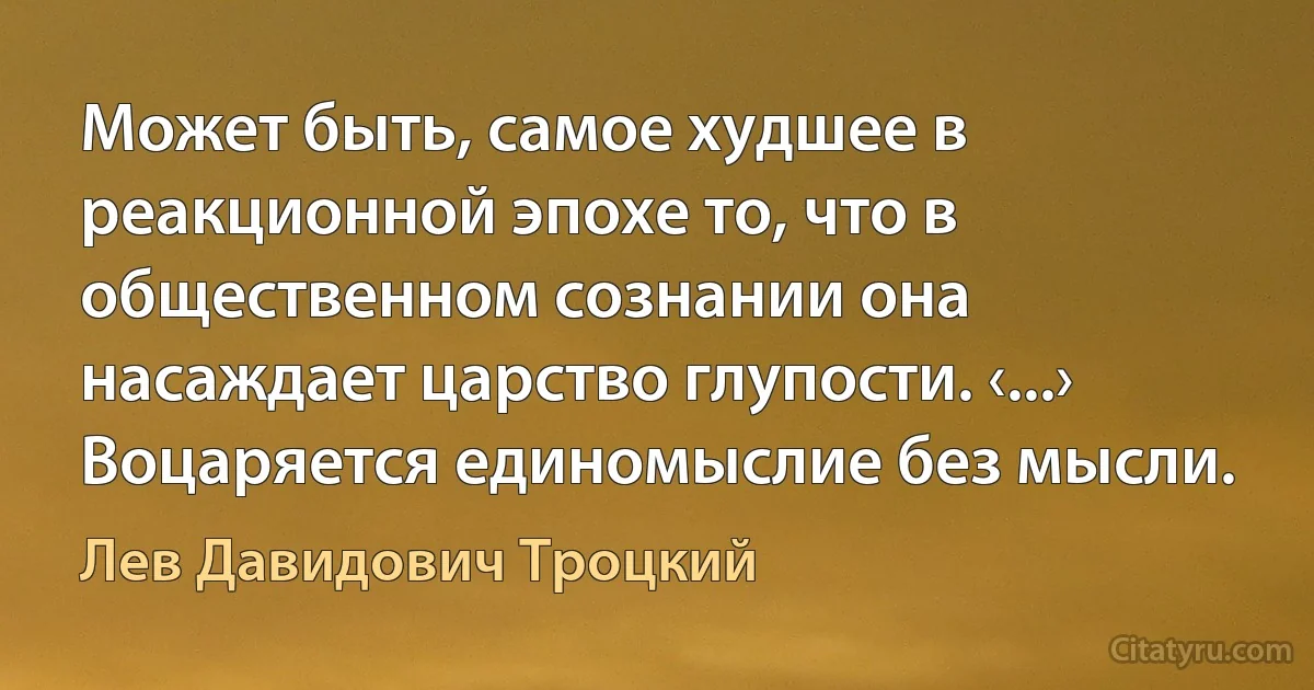 Может быть, самое худшее в реакционной эпохе то, что в общественном сознании она насаждает царство глупости. ‹...› Воцаряется единомыслие без мысли. (Лев Давидович Троцкий)