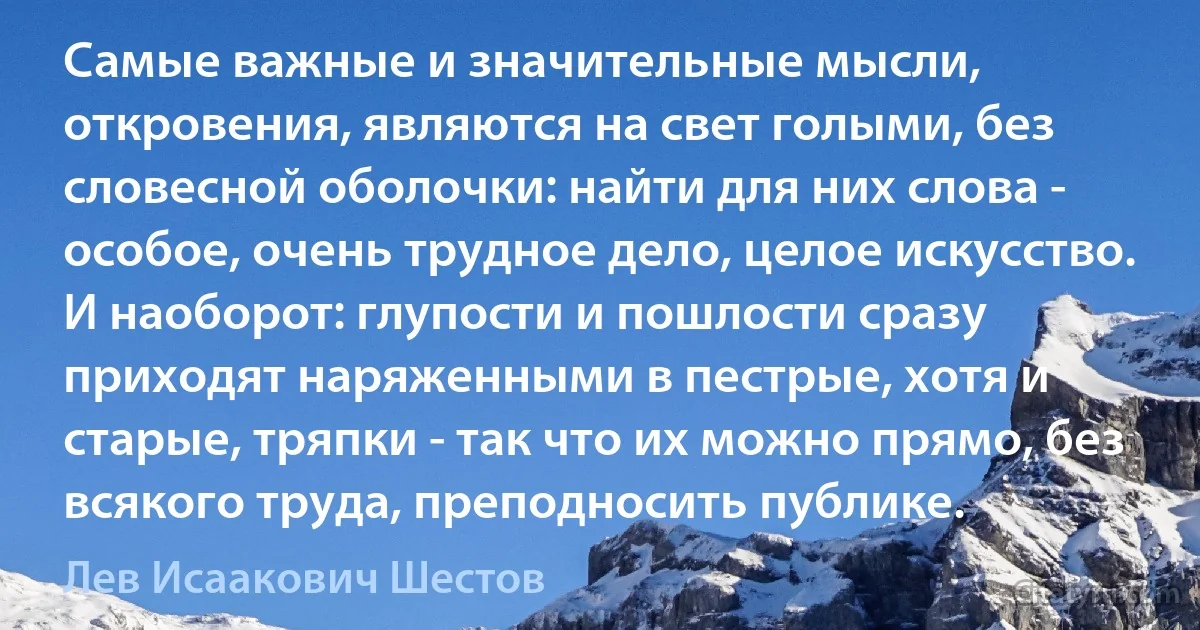 Самые важные и значительные мысли, откровения, являются на свет голыми, без словесной оболочки: найти для них слова - особое, очень трудное дело, целое искусство. И наоборот: глупости и пошлости сразу приходят наряженными в пестрые, хотя и старые, тряпки - так что их можно прямо, без всякого труда, преподносить публике. (Лев Исаакович Шестов)