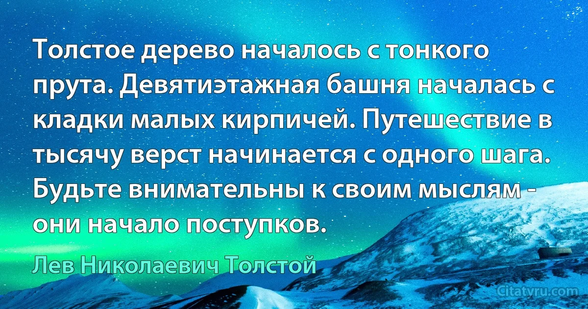 Толстое дерево началось с тонкого прута. Девятиэтажная башня началась с кладки малых кирпичей. Путешествие в тысячу верст начинается с одного шага. Будьте внимательны к своим мыслям - они начало поступков. (Лев Николаевич Толстой)