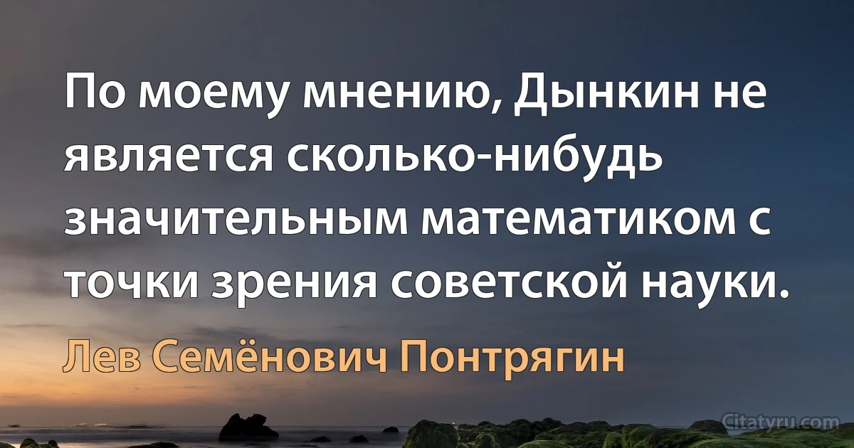 По моему мнению, Дынкин не является сколько-нибудь значительным математиком с точки зрения советской науки. (Лев Семёнович Понтрягин)