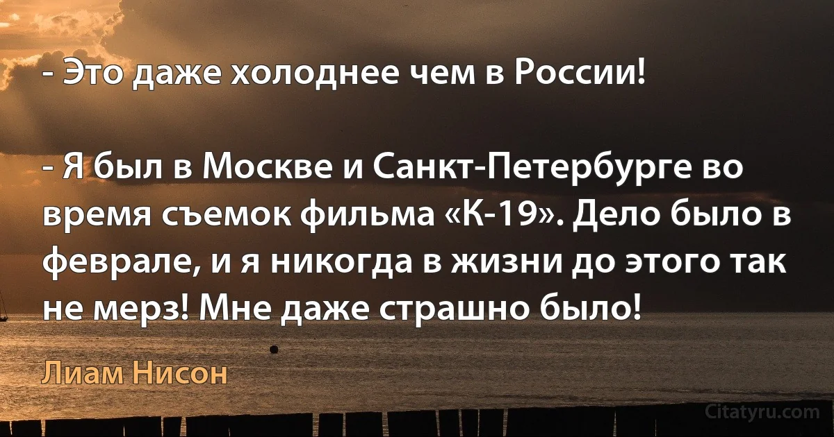 - Это даже холоднее чем в России!

- Я был в Москве и Санкт-Петербурге во время съемок фильма «К-19». Дело было в феврале, и я никогда в жизни до этого так не мерз! Мне даже страшно было! (Лиам Нисон)