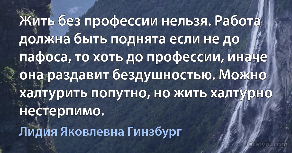 Жить без профессии нельзя. Работа должна быть поднята если не до пафоса, то хоть до профессии, иначе она раздавит бездушностью. Можно халтурить попутно, но жить халтурно нестерпимо. (Лидия Яковлевна Гинзбург)