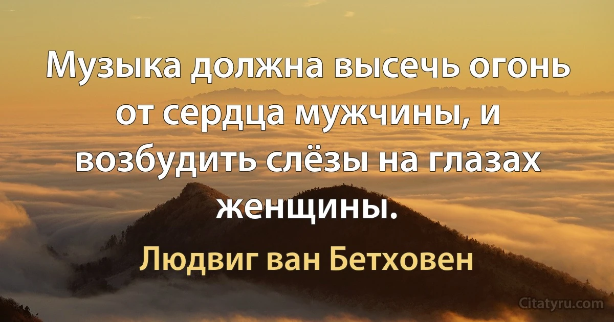 Музыка должна высечь огонь от сердца мужчины, и возбудить слёзы на глазах женщины. (Людвиг ван Бетховен)