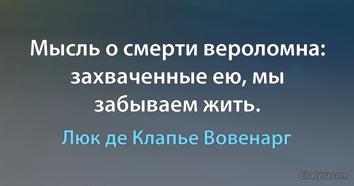 Мысль о смерти вероломна: захваченные ею, мы забываем жить. (Люк де Клапье Вовенарг)