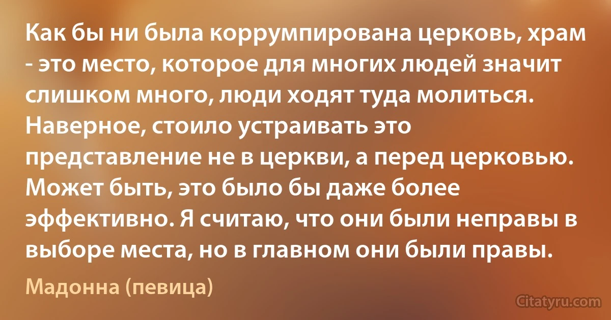 Как бы ни была коррумпирована церковь, храм - это место, которое для многих людей значит слишком много, люди ходят туда молиться. Наверное, стоило устраивать это представление не в церкви, а перед церковью. Может быть, это было бы даже более эффективно. Я считаю, что они были неправы в выборе места, но в главном они были правы. (Мадонна (певица))