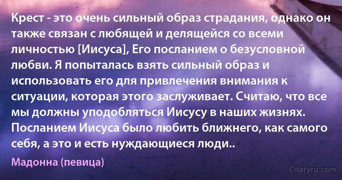 Крест - это очень сильный образ страдания, однако он также связан с любящей и делящейся со всеми личностью [Иисуса], Его посланием о безусловной любви. Я попыталась взять сильный образ и использовать его для привлечения внимания к ситуации, которая этого заслуживает. Считаю, что все мы должны уподобляться Иисусу в наших жизнях. Посланием Иисуса было любить ближнего, как самого себя, а это и есть нуждающиеся люди.. (Мадонна (певица))