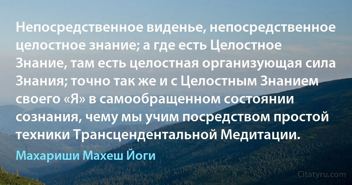 Непосредственное виденье, непосредственное целостное знание; а где есть Целостное Знание, там есть целостная организующая сила Знания; точно так же и с Целостным Знанием своего «Я» в самообращенном состоянии сознания, чему мы учим посредством простой техники Трансцендентальной Медитации. (Махариши Махеш Йоги)