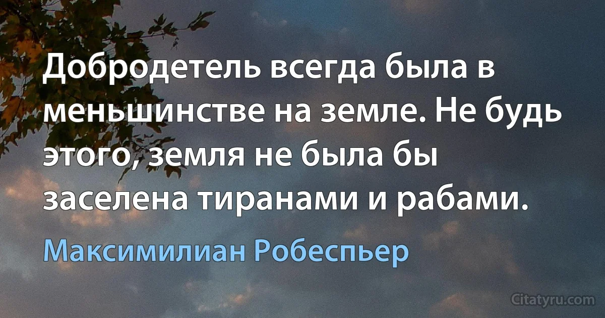 Добродетель всегда была в меньшинстве на земле. Не будь этого, земля не была бы заселена тиранами и рабами. (Максимилиан Робеспьер)