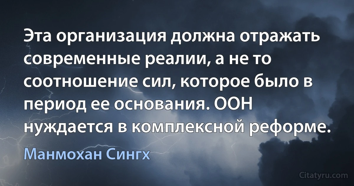 Эта организация должна отражать современные реалии, а не то соотношение сил, которое было в период ее основания. ООН нуждается в комплексной реформе. (Манмохан Сингх)