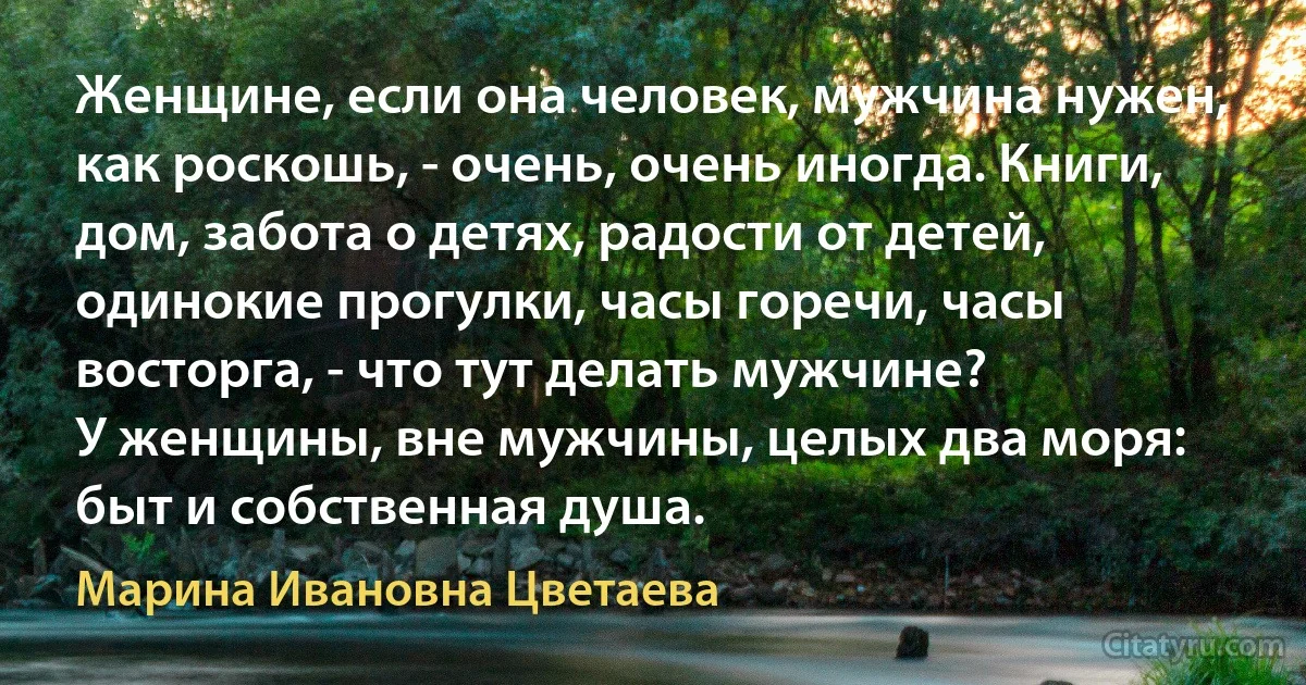 Женщине, если она человек, мужчина нужен, как роскошь, - очень, очень иногда. Книги, дом, забота о детях, радости от детей, одинокие прогулки, часы горечи, часы восторга, - что тут делать мужчине?
У женщины, вне мужчины, целых два моря: быт и собственная душа. (Марина Ивановна Цветаева)