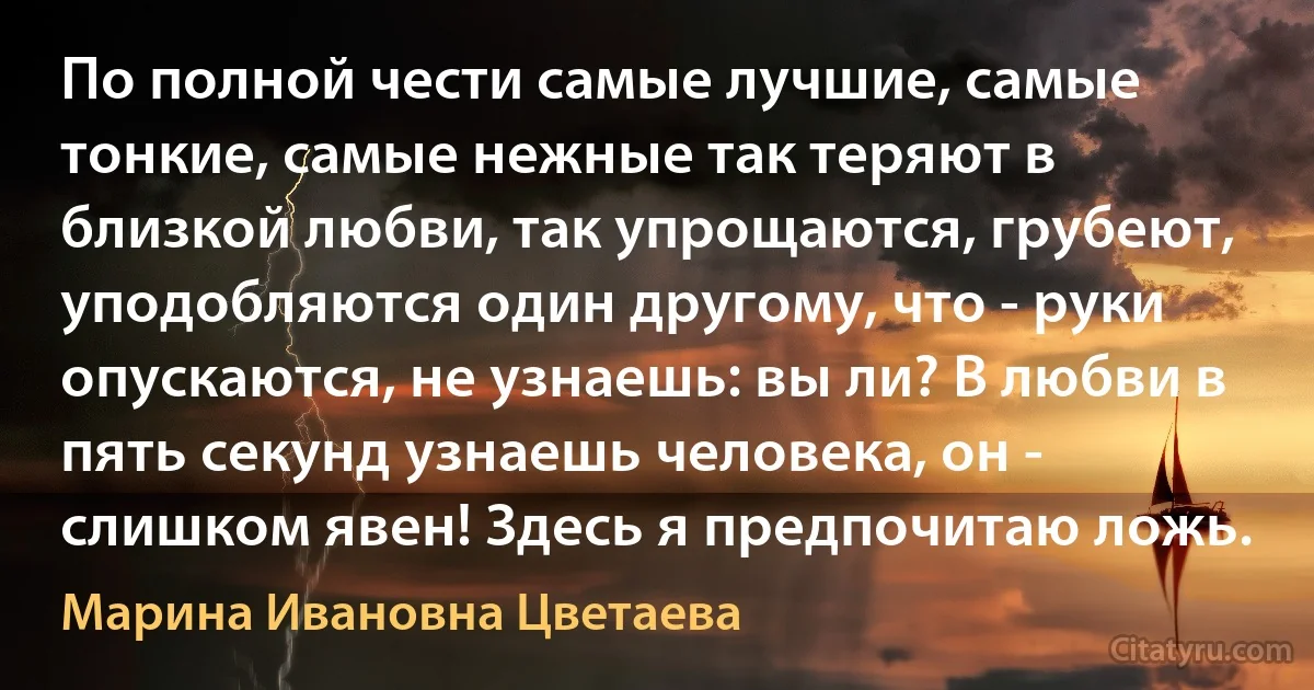 По полной чести самые лучшие, самые тонкие, самые нежные так теряют в близкой любви, так упрощаются, грубеют, уподобляются один другому, что - руки опускаются, не узнаешь: вы ли? В любви в пять секунд узнаешь человека, он - слишком явен! Здесь я предпочитаю ложь. (Марина Ивановна Цветаева)