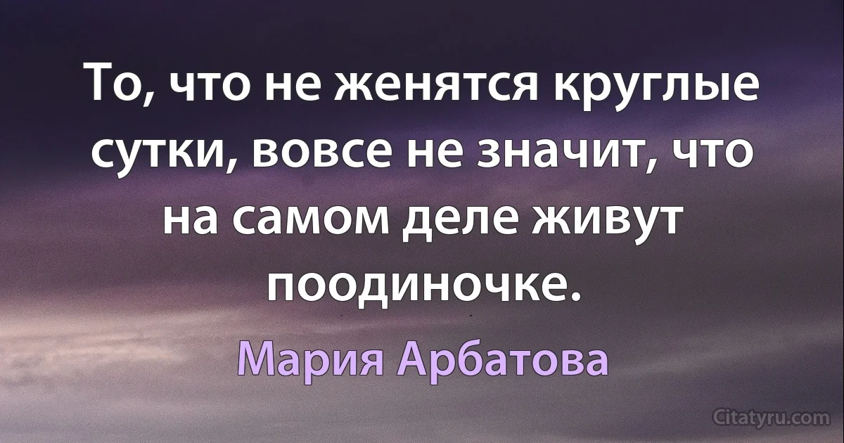 То, что не женятся круглые сутки, вовсе не значит, что на самом деле живут поодиночке. (Мария Арбатова)