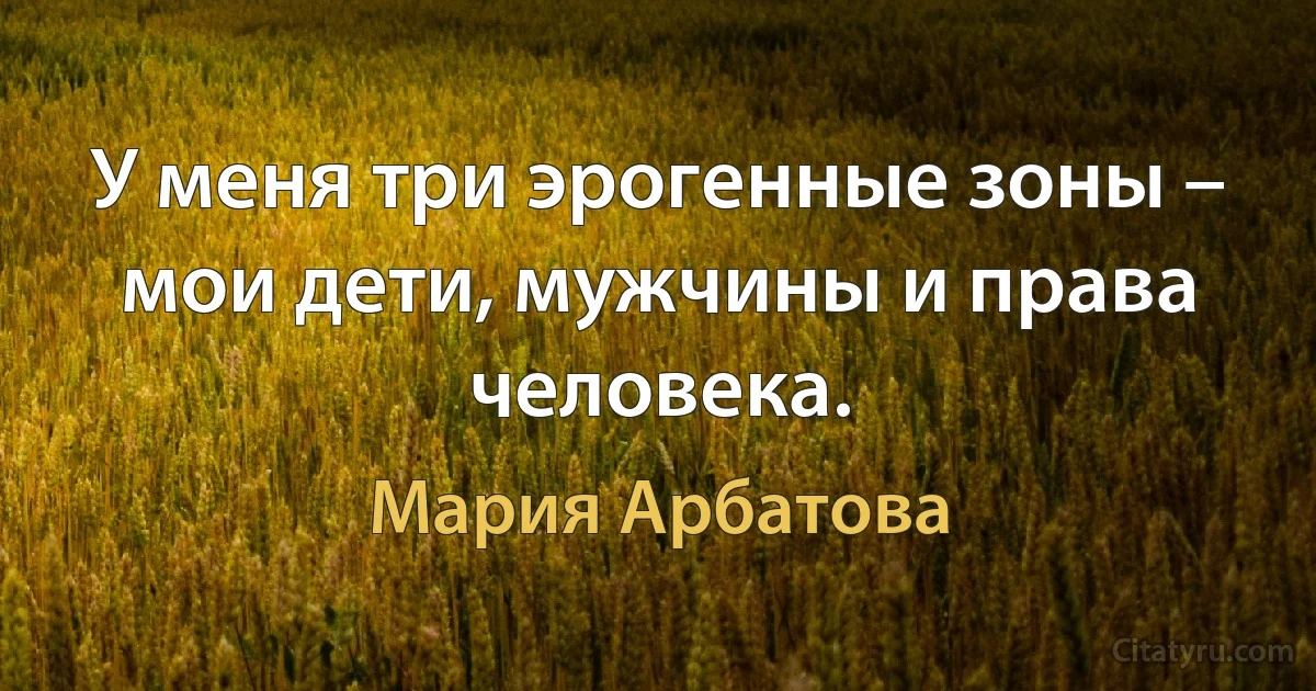 У меня три эрогенные зоны – мои дети, мужчины и права человека. (Мария Арбатова)