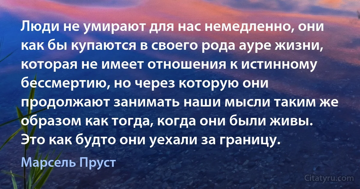 Люди не умирают для нас немедленно, они как бы купаются в своего рода ауре жизни, которая не имеет отношения к истинному бессмертию, но через которую они продолжают занимать наши мысли таким же образом как тогда, когда они были живы. Это как будто они уехали за границу. (Марсель Пруст)