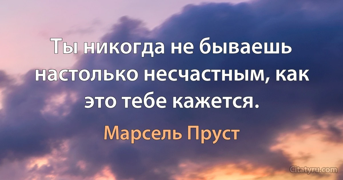 Ты никогда не бываешь настолько несчастным, как это тебе кажется. (Марсель Пруст)