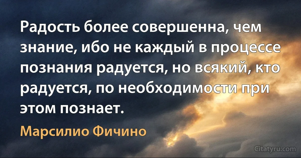 Радость более совершенна, чем знание, ибо не каждый в процессе познания радуется, но всякий, кто радуется, по необходимости при этом познает. (Марсилио Фичино)