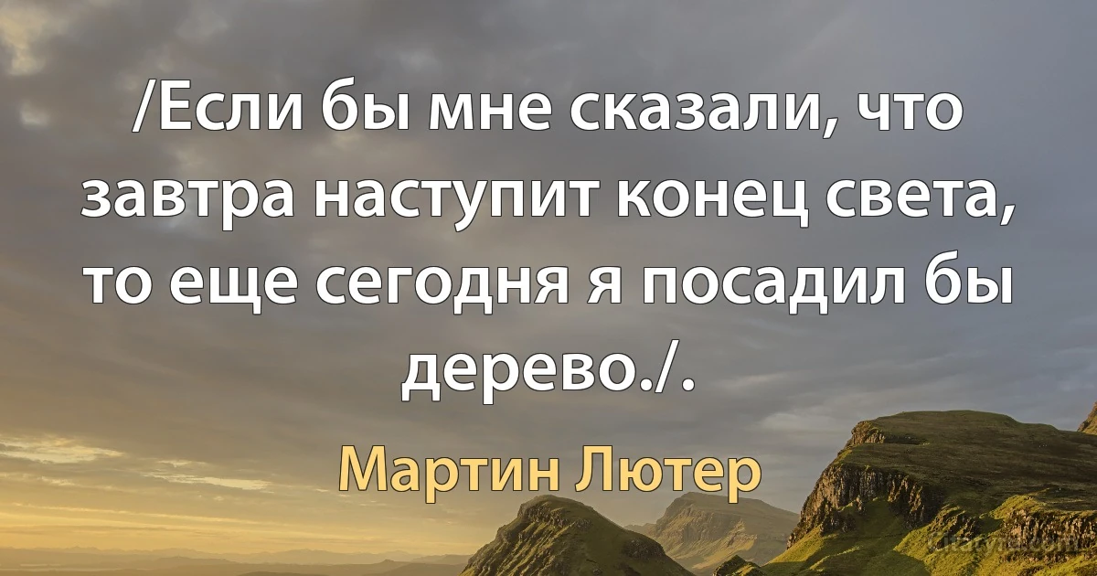 /Если бы мне сказали, что завтра наступит конец света, то еще сегодня я посадил бы дерево./. (Мартин Лютер)