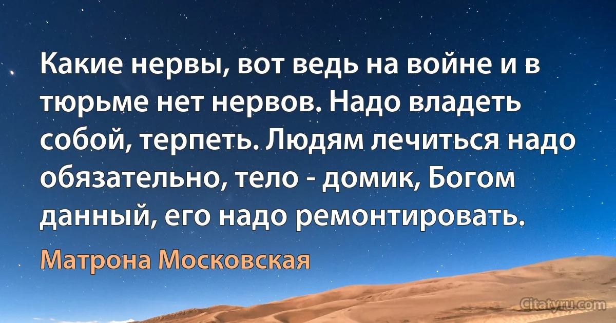 Какие нервы, вот ведь на войне и в тюрьме нет нервов. Надо владеть собой, терпеть. Людям лечиться надо обязательно, тело - домик, Богом данный, его надо ремонтировать. (Матрона Московская)