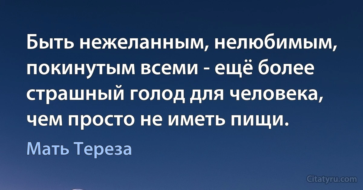 Быть нежеланным, нелюбимым, покинутым всеми - ещё более страшный голод для человека, чем просто не иметь пищи. (Мать Тереза)