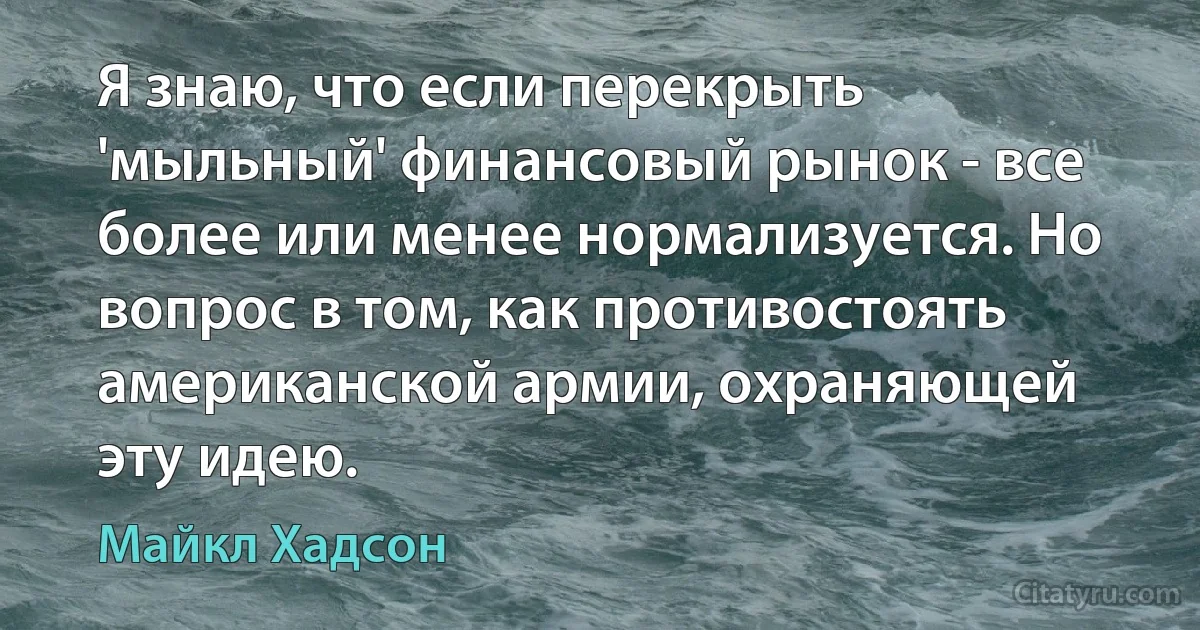 Я знаю, что если перекрыть 'мыльный' финансовый рынок - все более или менее нормализуется. Но вопрос в том, как противостоять американской армии, охраняющей эту идею. (Майкл Хадсон)