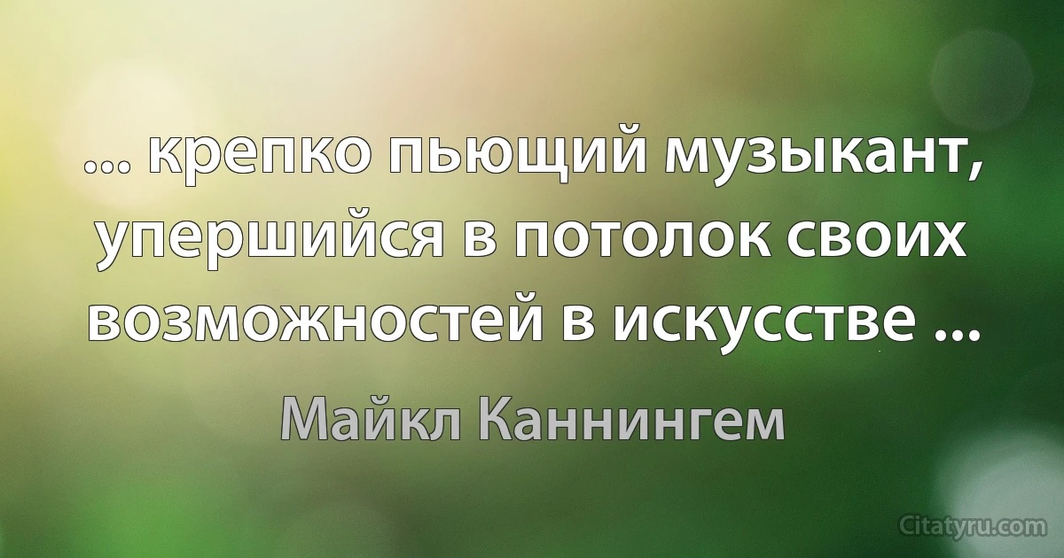 ... крепко пьющий музыкант, упершийся в потолок своих возможностей в искусстве ... (Майкл Каннингем)