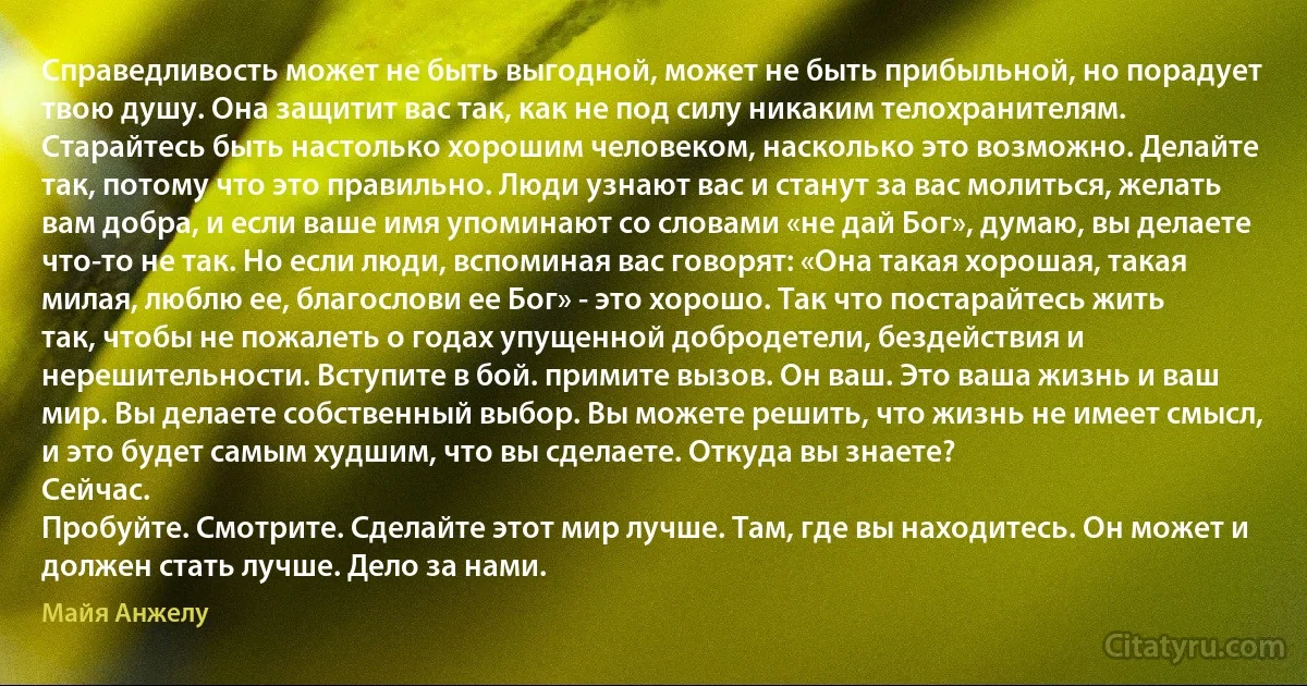 Справедливость может не быть выгодной, может не быть прибыльной, но порадует твою душу. Она защитит вас так, как не под силу никаким телохранителям. Старайтесь быть настолько хорошим человеком, насколько это возможно. Делайте так, потому что это правильно. Люди узнают вас и станут за вас молиться, желать вам добра, и если ваше имя упоминают со словами «не дай Бог», думаю, вы делаете что-то не так. Но если люди, вспоминая вас говорят: «Она такая хорошая, такая милая, люблю ее, благослови ее Бог» - это хорошо. Так что постарайтесь жить так, чтобы не пожалеть о годах упущенной добродетели, бездействия и нерешительности. Вступите в бой. примите вызов. Он ваш. Это ваша жизнь и ваш мир. Вы делаете собственный выбор. Вы можете решить, что жизнь не имеет смысл, и это будет самым худшим, что вы сделаете. Откуда вы знаете?
Сейчас.
Пробуйте. Смотрите. Сделайте этот мир лучше. Там, где вы находитесь. Он может и должен стать лучше. Дело за нами. (Майя Анжелу)