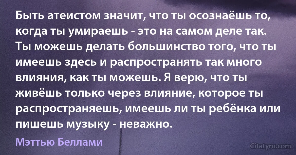 Быть атеистом значит, что ты осознаёшь то, когда ты умираешь - это на самом деле так. Ты можешь делать большинство того, что ты имеешь здесь и распространять так много влияния, как ты можешь. Я верю, что ты живёшь только через влияние, которое ты распространяешь, имеешь ли ты ребёнка или пишешь музыку - неважно. (Мэттью Беллами)