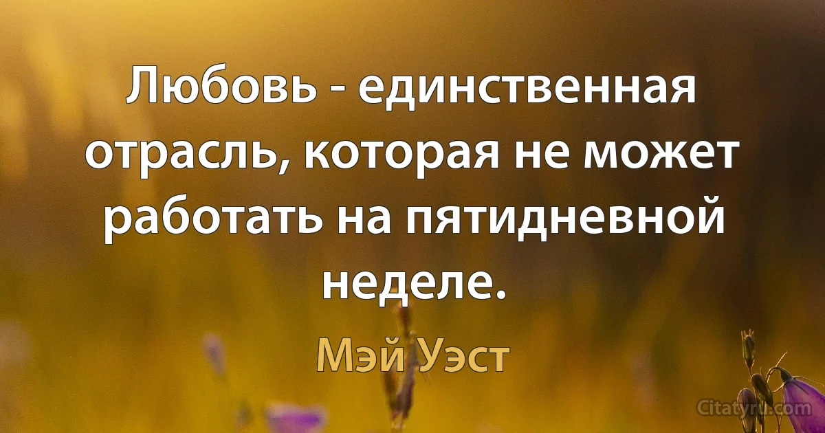 Любовь - единственная отрасль, которая не может работать на пятидневной неделе. (Мэй Уэст)