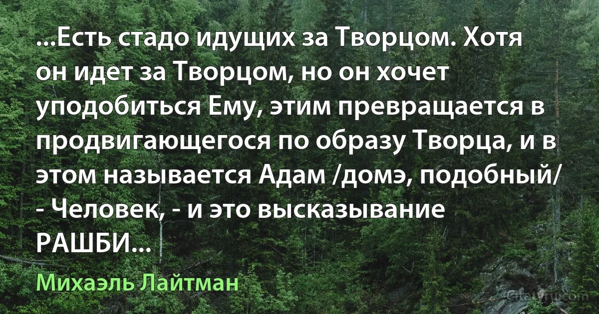 ...Есть стадо идущих за Творцом. Хотя он идет за Творцом, но он хочет уподобиться Ему, этим превращается в продвигающегося по образу Творца, и в этом называется Адам /домэ, подобный/ - Человек, - и это высказывание РАШБИ... (Михаэль Лайтман)