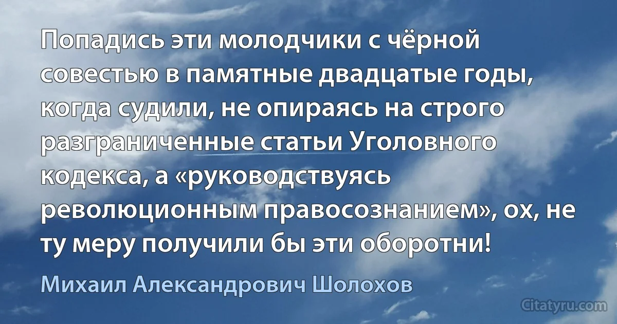 Попадись эти молодчики с чёрной совестью в памятные двадцатые годы, когда судили, не опираясь на строго разграниченные статьи Уголовного кодекса, а «руководствуясь революционным правосознанием», ох, не ту меру получили бы эти оборотни! (Михаил Александрович Шолохов)