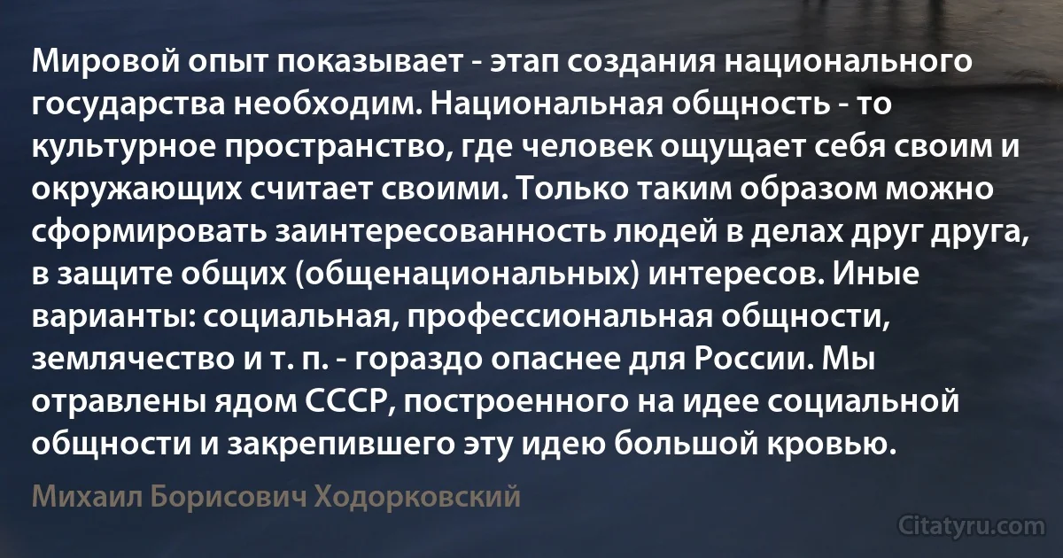 Мировой опыт показывает - этап создания национального государства необходим. Национальная общность - то культурное пространство, где человек ощущает себя своим и окружающих считает своими. Только таким образом можно сформировать заинтересованность людей в делах друг друга, в защите общих (общенациональных) интересов. Иные варианты: социальная, профессиональная общности, землячество и т. п. - гораздо опаснее для России. Мы отравлены ядом СССР, построенного на идее социальной общности и закрепившего эту идею большой кровью. (Михаил Борисович Ходорковский)