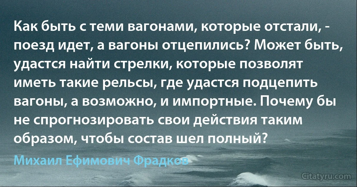 Как быть с теми вагонами, которые отстали, - поезд идет, а вагоны отцепились? Может быть, удастся найти стрелки, которые позволят иметь такие рельсы, где удастся подцепить вагоны, а возможно, и импортные. Почему бы не спрогнозировать свои действия таким образом, чтобы состав шел полный? (Михаил Ефимович Фрадков)