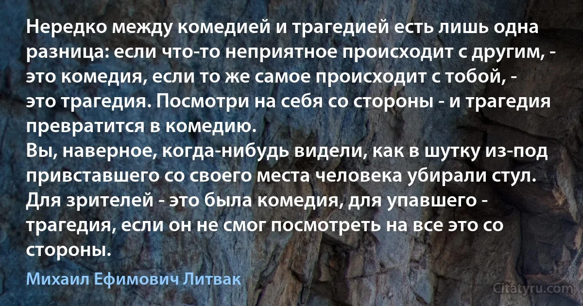 Нередко между комедией и трагедией есть лишь одна разница: если что-то неприятное происходит с другим, - это комедия, если то же самое происходит с тобой, - это трагедия. Посмотри на себя со стороны - и трагедия превратится в комедию.
Вы, наверное, когда-нибудь видели, как в шутку из-под привставшего со своего места человека убирали стул. Для зрителей - это была комедия, для упавшего - трагедия, если он не смог посмотреть на все это со стороны. (Михаил Ефимович Литвак)