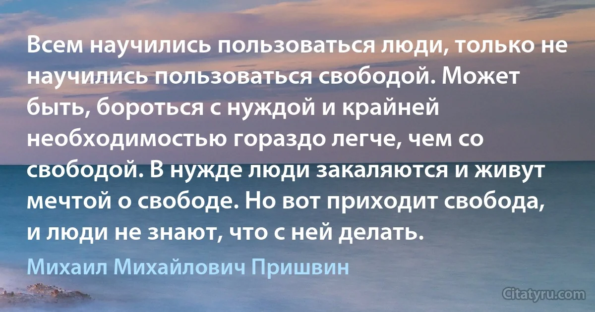 Всем научились пользоваться люди, только не научились пользоваться свободой. Может быть, бороться с нуждой и крайней необходимостью гораздо легче, чем со свободой. В нужде люди закаляются и живут мечтой о свободе. Но вот приходит свобода, и люди не знают, что с ней делать. (Михаил Михайлович Пришвин)