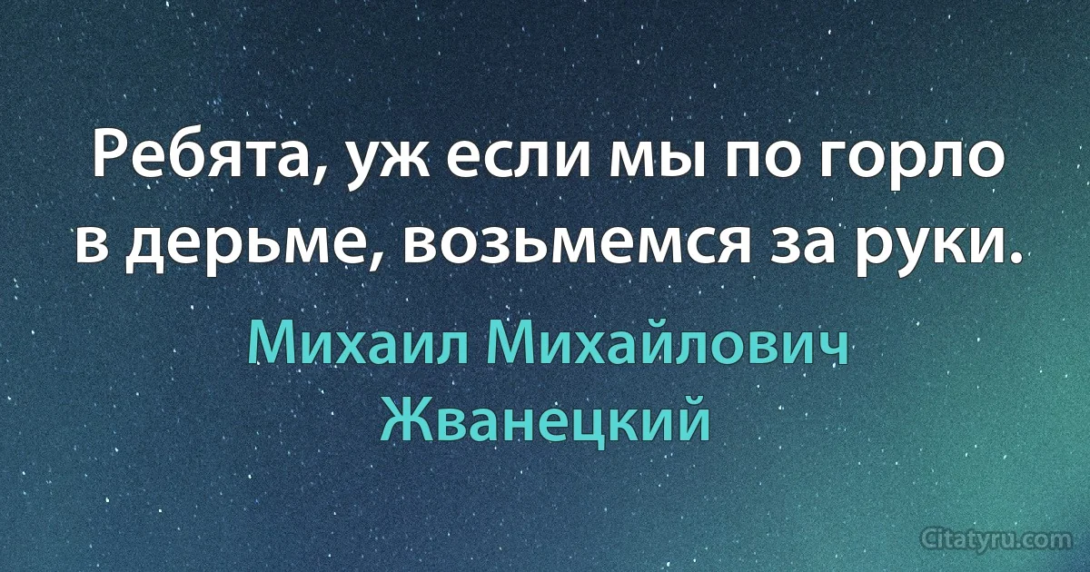 Ребята, уж если мы по горло в дерьме, возьмемся за руки. (Михаил Михайлович Жванецкий)