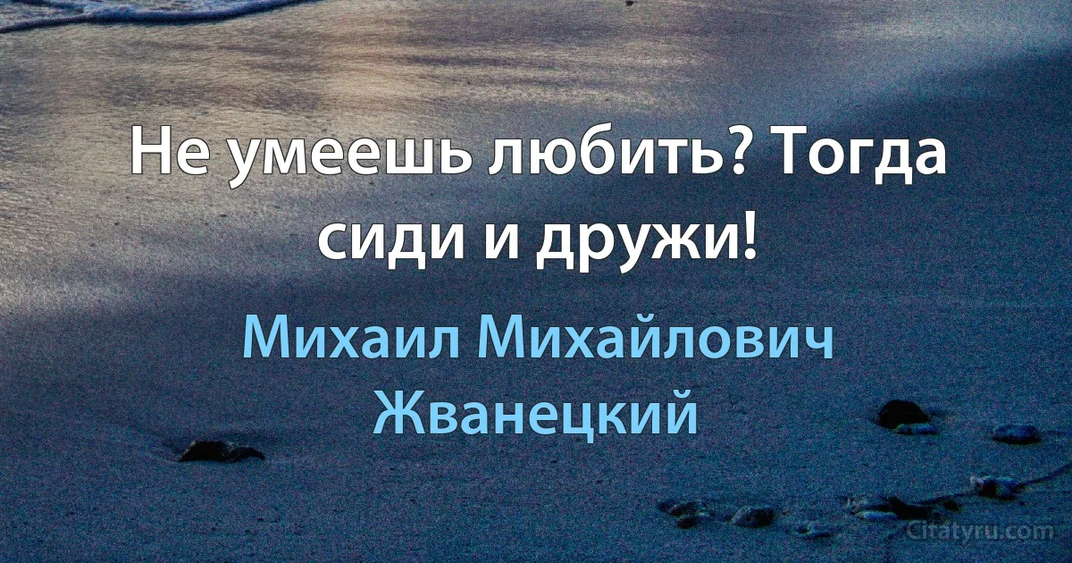 Не умеешь любить? Тогда сиди и дружи! (Михаил Михайлович Жванецкий)