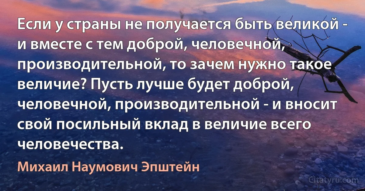 Если у страны не получается быть великой - и вместе с тем доброй, человечной, производительной, то зачем нужно такое величие? Пусть лучше будет доброй, человечной, производительной - и вносит свой посильный вклад в величие всего человечества. (Михаил Наумович Эпштейн)