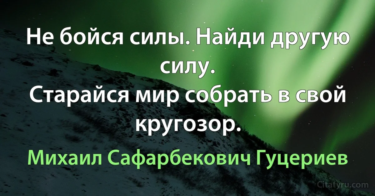 Не бойся силы. Найди другую силу. 
Старайся мир собрать в свой кругозор. (Михаил Сафарбекович Гуцериев)